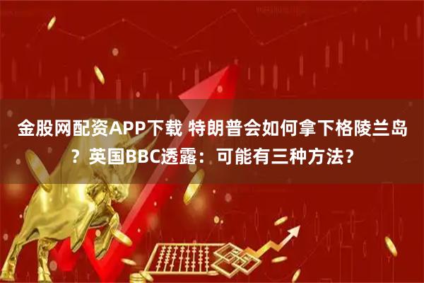 金股网配资APP下载 特朗普会如何拿下格陵兰岛？英国BBC透露：可能有三种方法？