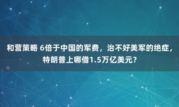 和营策略 6倍于中国的军费，治不好美军的绝症，特朗普上哪借1.5万亿美元？