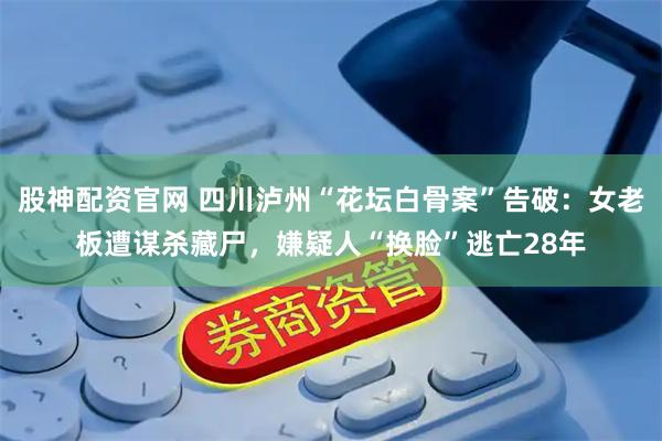 股神配资官网 四川泸州“花坛白骨案”告破：女老板遭谋杀藏尸，嫌疑人“换脸”逃亡28年