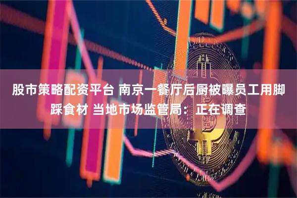 股市策略配资平台 南京一餐厅后厨被曝员工用脚踩食材 当地市场监管局：正在调查
