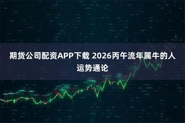 期货公司配资APP下载 2026丙午流年属牛的人运势通论
