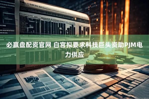 必赢盘配资官网 白宫拟要求科技巨头资助PJM电力供应