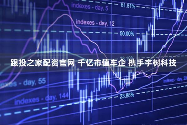 跟投之家配资官网 千亿市值车企 携手宇树科技