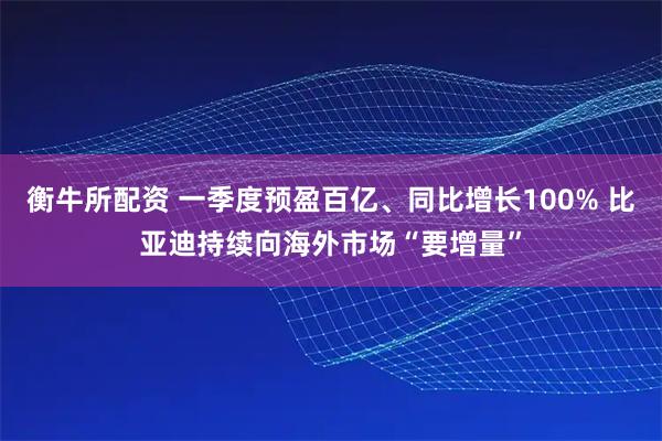 衡牛所配资 一季度预盈百亿、同比增长100% 比亚迪持续向海外市场“要增量”
