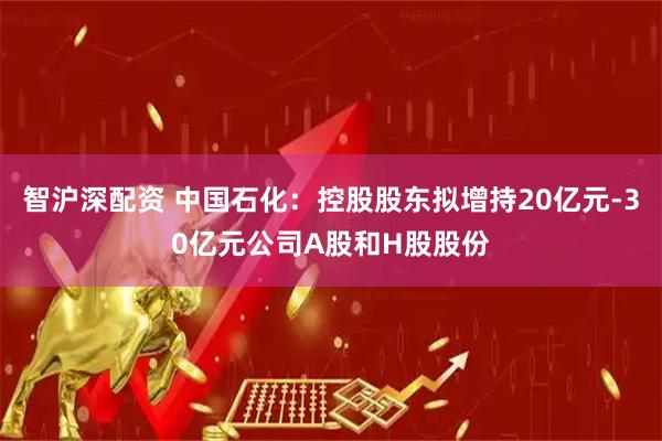 智沪深配资 中国石化：控股股东拟增持20亿元-30亿元公司A股和H股股份