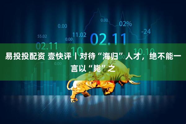 易投投配资 壹快评丨对待“海归”人才，绝不能一言以“毙”之