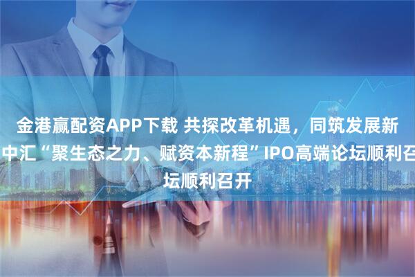 金港赢配资APP下载 共探改革机遇，同筑发展新程 中汇“聚生态之力、赋资本新程”IPO高端论坛顺利召开