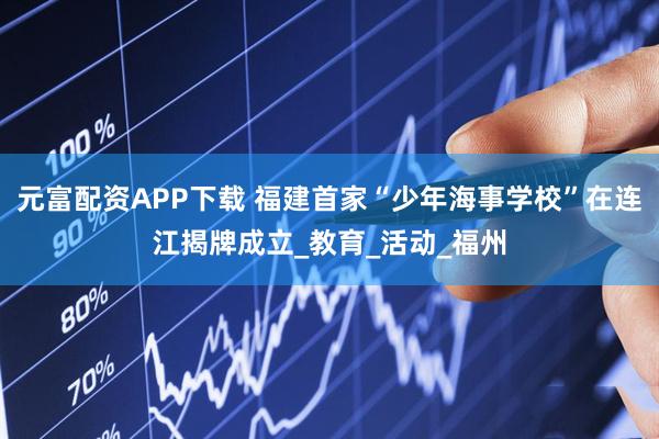 元富配资APP下载 福建首家“少年海事学校”在连江揭牌成立_教育_活动_福州