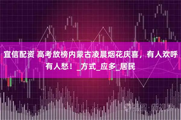宜信配资 高考放榜内蒙古凌晨烟花庆喜，有人欢呼有人愁！_方式_应多_居民
