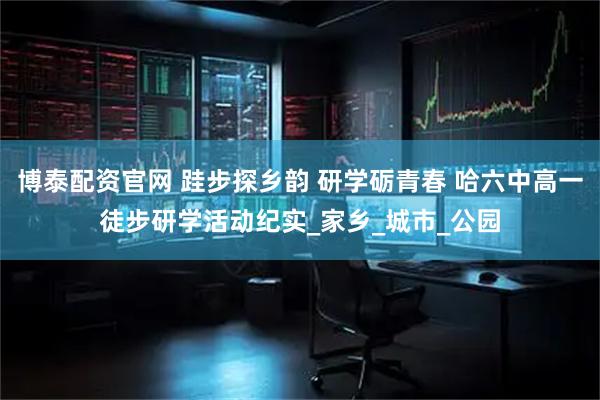 博泰配资官网 跬步探乡韵 研学砺青春 哈六中高一徒步研学活动纪实_家乡_城市_公园