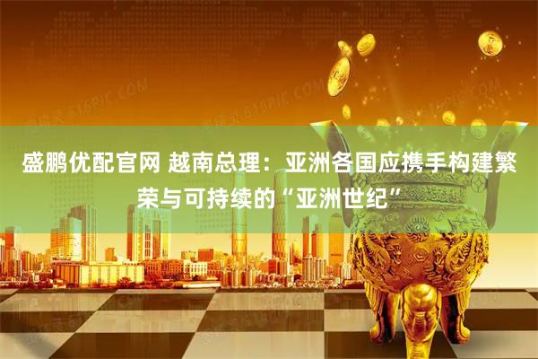 盛鹏优配官网 越南总理：亚洲各国应携手构建繁荣与可持续的“亚洲世纪”