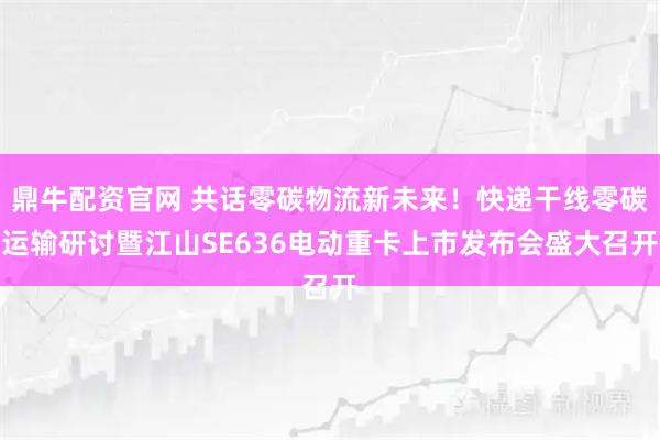 鼎牛配资官网 共话零碳物流新未来！快递干线零碳运输研讨暨江山SE636电动重卡上市发布会盛大召开