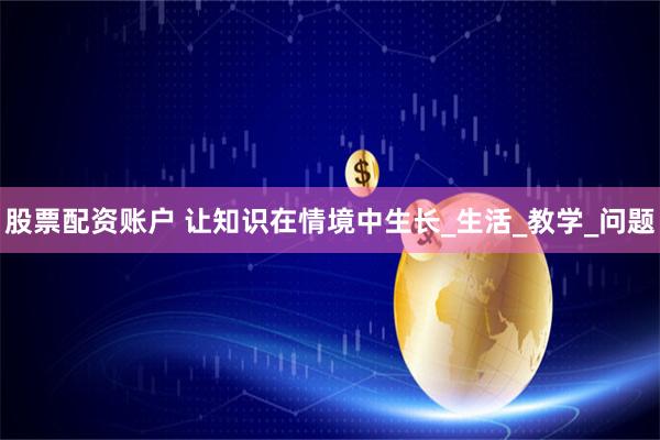 股票配资账户 让知识在情境中生长_生活_教学_问题