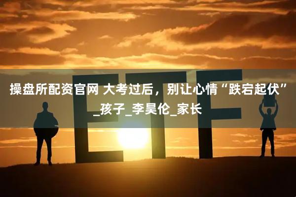 操盘所配资官网 大考过后，别让心情“跌宕起伏”_孩子_李昊伦_家长