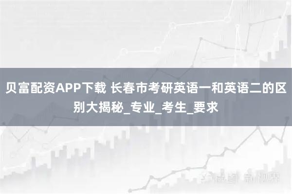 贝富配资APP下载 长春市考研英语一和英语二的区别大揭秘_专业_考生_要求