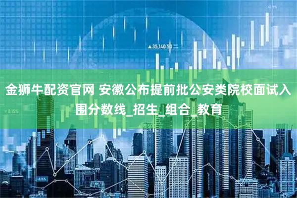 金狮牛配资官网 安徽公布提前批公安类院校面试入围分数线_招生_组合_教育
