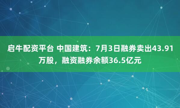 启牛配资平台 中国建筑：7月3日融券卖出43.91万股，融资融券余额36.5亿元