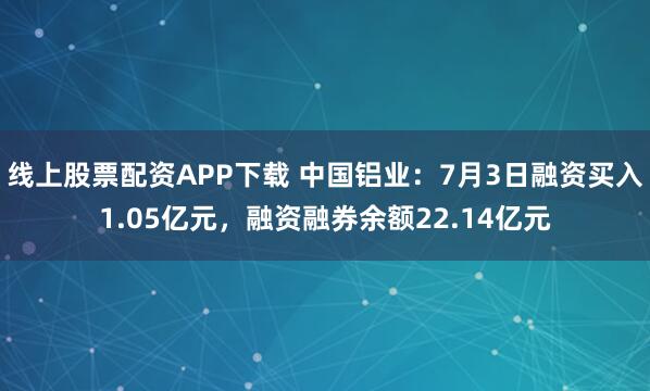 线上股票配资APP下载 中国铝业：7月3日融资买入1.05亿元，融资融券余额22.14亿元
