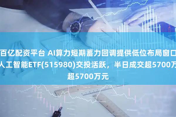百亿配资平台 AI算力短期蓄力回调提供低位布局窗口，人工智能ETF(515980)交投活跃，半日成交超5700万元