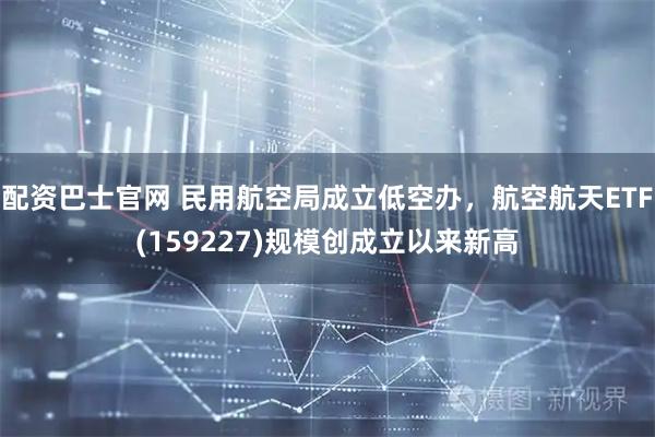 配资巴士官网 民用航空局成立低空办，航空航天ETF(159227)规模创成立以来新高