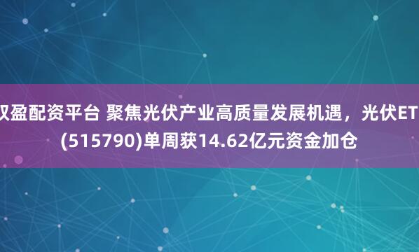 双盈配资平台 聚焦光伏产业高质量发展机遇，光伏ETF(515790)单周获14.62亿元资金加仓
