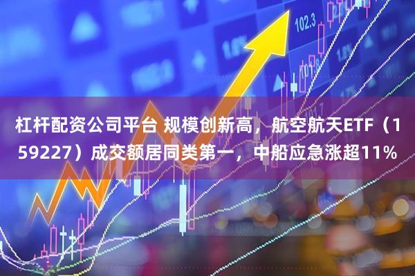 杠杆配资公司平台 规模创新高，航空航天ETF（159227）成交额居同类第一，中船应急涨超11%