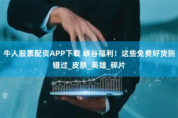 牛人股票配资APP下载 峡谷福利！这些免费好货别错过_皮肤_英雄_碎片