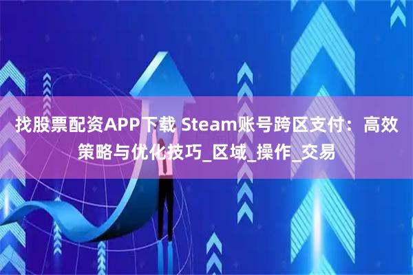 找股票配资APP下载 Steam账号跨区支付：高效策略与优化技巧_区域_操作_交易