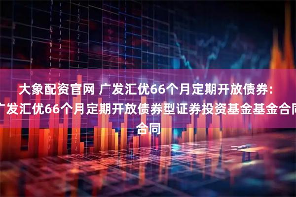 大象配资官网 广发汇优66个月定期开放债券: 广发汇优66个月定期开放债券型证券投资基金基金合同