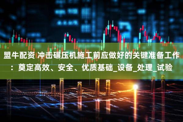 盟牛配资 冲击碾压机施工前应做好的关键准备工作：奠定高效、安全、优质基础_设备_处理_试验