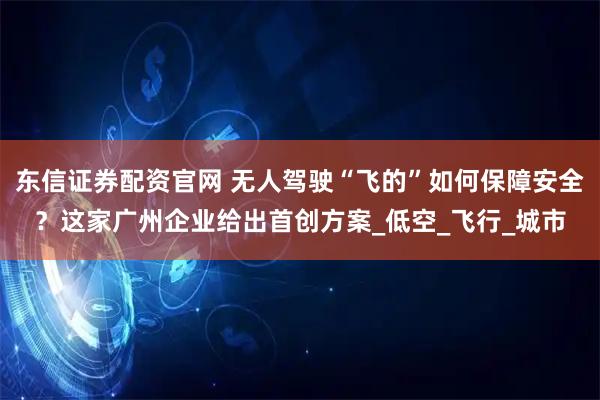 东信证券配资官网 无人驾驶“飞的”如何保障安全？这家广州企业给出首创方案_低空_飞行_城市