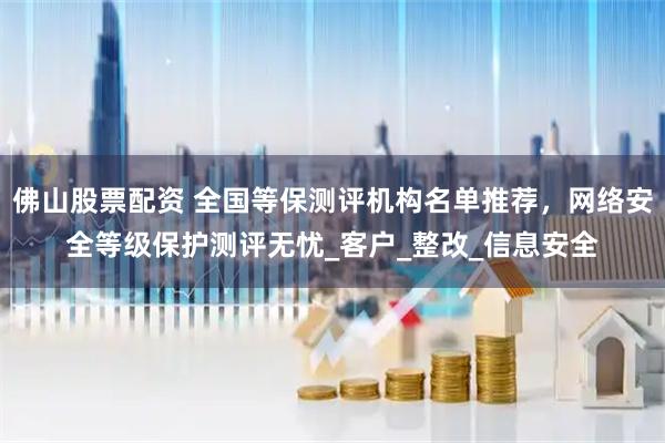 佛山股票配资 全国等保测评机构名单推荐，网络安全等级保护测评无忧_客户_整改_信息安全