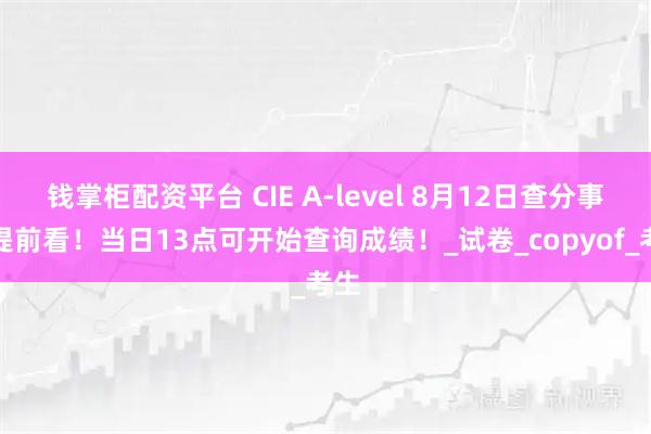钱掌柜配资平台 CIE A-level 8月12日查分事项提前看！当日13点可开始查询成绩！_试卷_copyof_考生