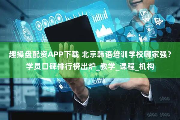 趣操盘配资APP下载 北京韩语培训学校哪家强？学员口碑排行榜出炉_教学_课程_机构