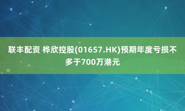 联丰配资 桦欣控股(01657.HK)预期年度亏损不多于700万港元