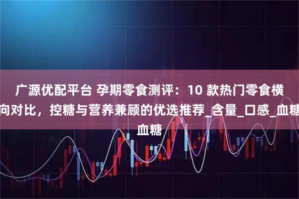 广源优配平台 孕期零食测评：10 款热门零食横向对比，控糖与营养兼顾的优选推荐_含量_口感_血糖