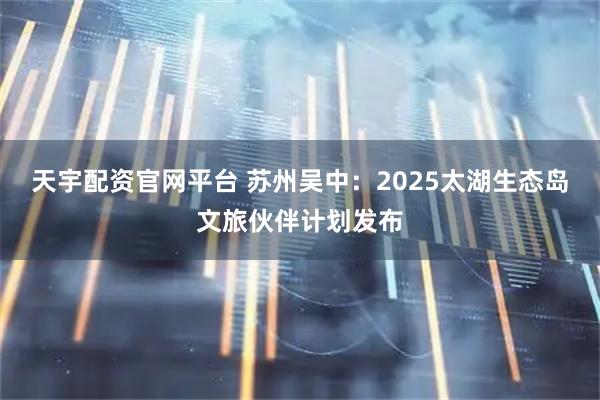 天宇配资官网平台 苏州吴中：2025太湖生态岛文旅伙伴计划发布