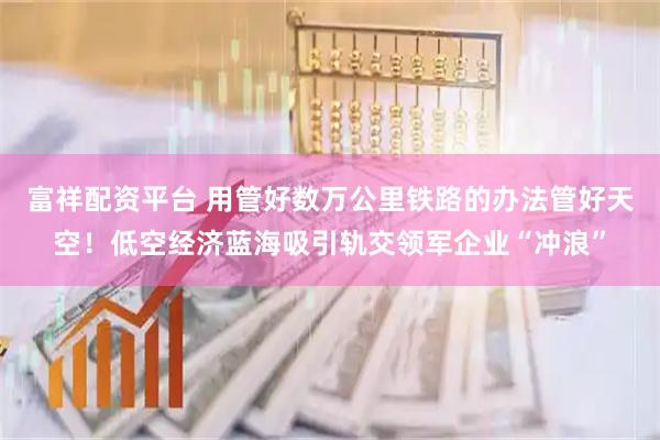富祥配资平台 用管好数万公里铁路的办法管好天空！低空经济蓝海吸引轨交领军企业“冲浪”