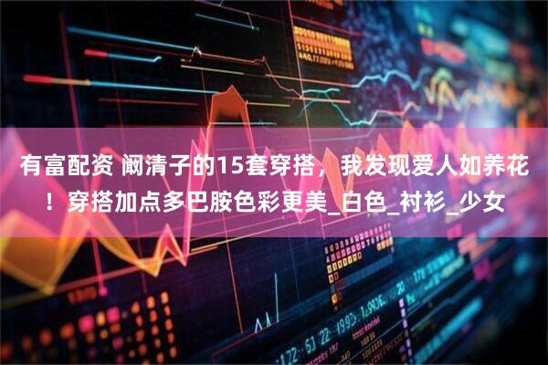有富配资 阚清子的15套穿搭，我发现爱人如养花！穿搭加点多巴胺色彩更美_白色_衬衫_少女