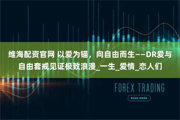维海配资官网 以爱为锚，向自由而生——DR爱与自由套戒见证极致浪漫_一生_爱情_恋人们