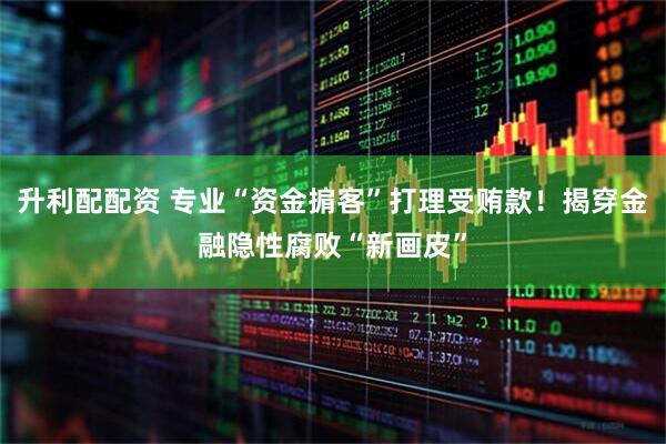 升利配配资 专业“资金掮客”打理受贿款！揭穿金融隐性腐败“新画皮”