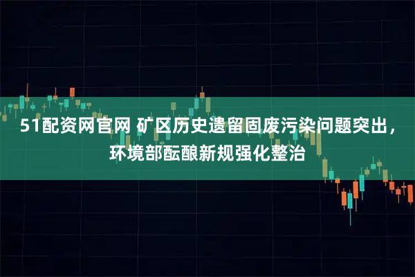 51配资网官网 矿区历史遗留固废污染问题突出，环境部酝酿新规强化整治