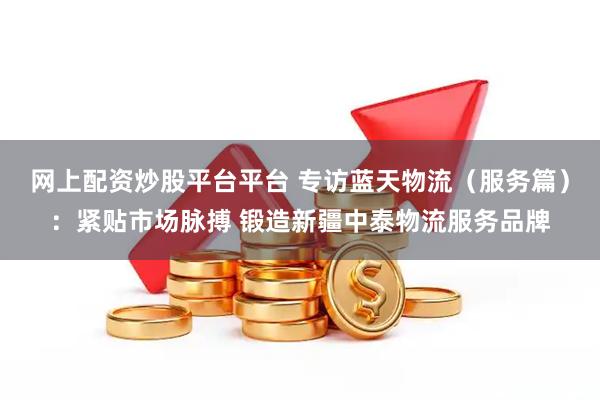 网上配资炒股平台平台 专访蓝天物流（服务篇）：紧贴市场脉搏 锻造新疆中泰物流服务品牌