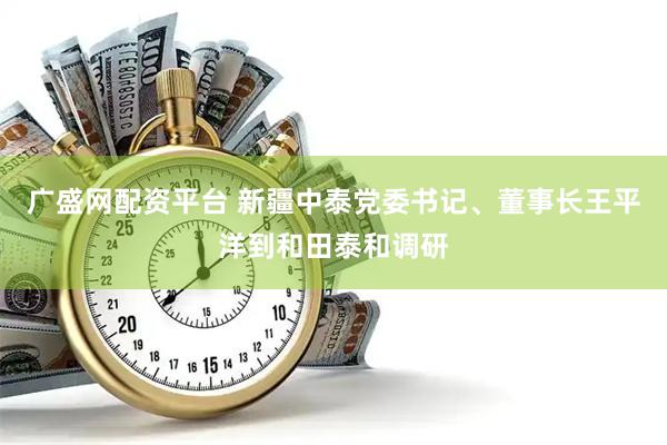 广盛网配资平台 新疆中泰党委书记、董事长王平洋到和田泰和调研