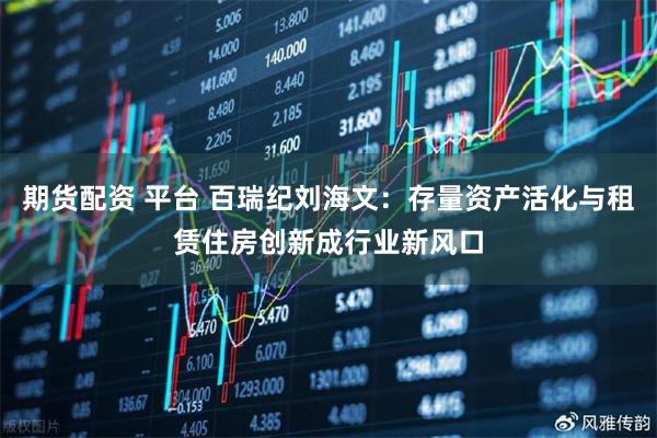 期货配资 平台 百瑞纪刘海文：存量资产活化与租赁住房创新成行业新风口