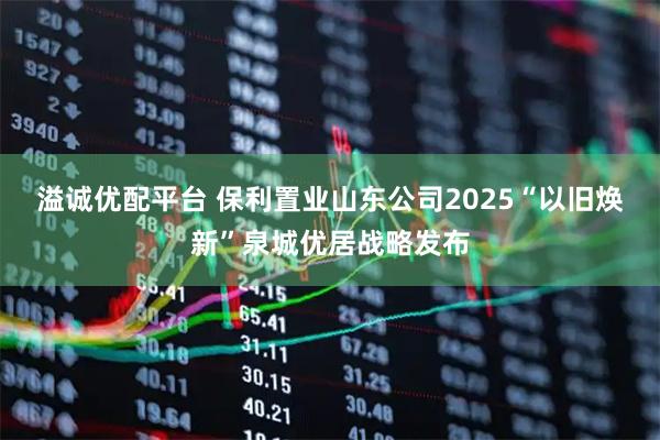 溢诚优配平台 保利置业山东公司2025“以旧焕新”泉城优居战略发布