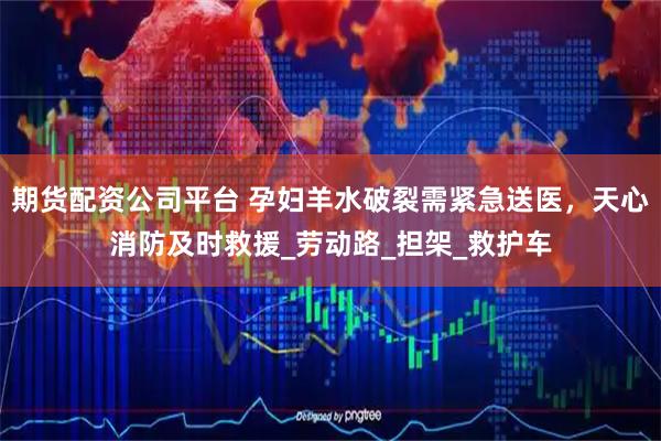 期货配资公司平台 孕妇羊水破裂需紧急送医，天心消防及时救援_劳动路_担架_救护车
