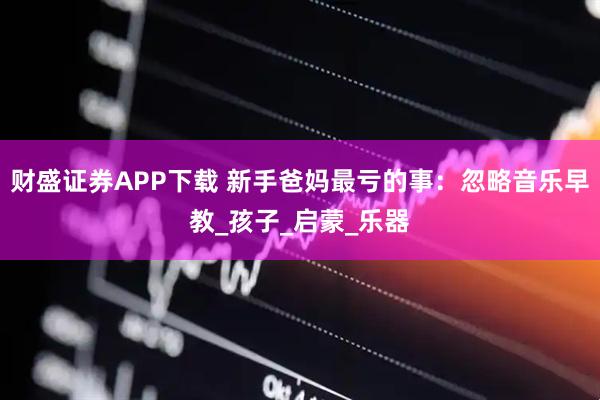 财盛证券APP下载 新手爸妈最亏的事：忽略音乐早教_孩子_启蒙_乐器