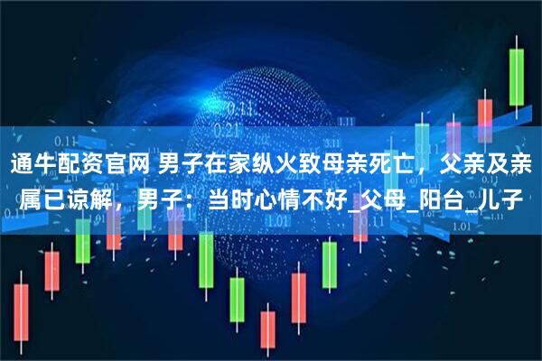 通牛配资官网 男子在家纵火致母亲死亡，父亲及亲属已谅解，男子：当时心情不好_父母_阳台_儿子