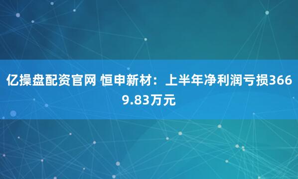 亿操盘配资官网 恒申新材：上半年净利润亏损3669.83万元